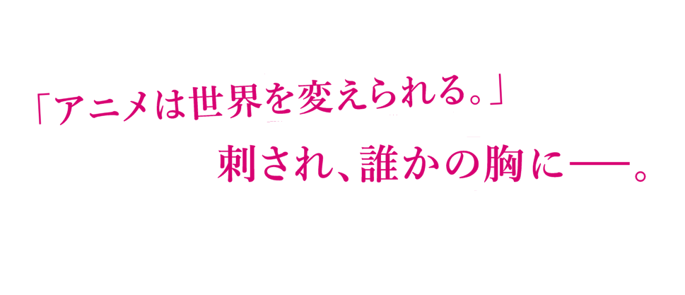 「アニメは世界を変えられる。」刺され、誰かの胸に―――。